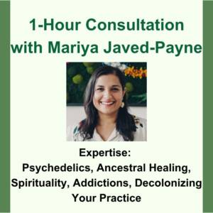1-Hour Consultation with Mariya Javed-Payne. Headshot image of Mariya. Expertise: Psychedelics, Ancestral Healing, Spirituality, Addictions, Decolonizing Your Practice.